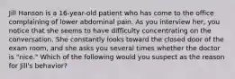 Jill Hanson is a 16-year-old patient who has come to the office complaining of lower abdominal pain. As you interview her, you notice that she seems to have difficulty concentrating on the conversation. She constantly looks toward the closed door of the exam room, and she asks you several times whether the doctor is "nice." Which of the following would you suspect as the reason for Jill's behavior?