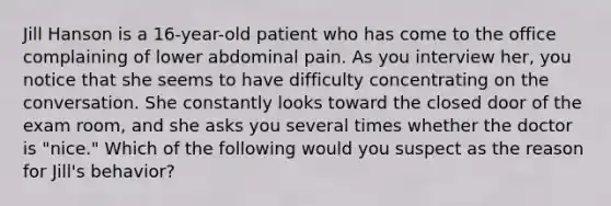 Jill Hanson is a 16-year-old patient who has come to the office complaining of lower abdominal pain. As you interview her, you notice that she seems to have difficulty concentrating on the conversation. She constantly looks toward the closed door of the exam room, and she asks you several times whether the doctor is "nice." Which of the following would you suspect as the reason for Jill's behavior?