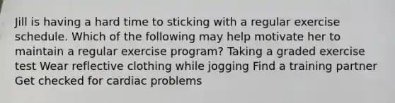 Jill is having a hard time to sticking with a regular exercise schedule. Which of the following may help motivate her to maintain a regular exercise program? Taking a graded exercise test Wear reflective clothing while jogging Find a training partner Get checked for cardiac problems