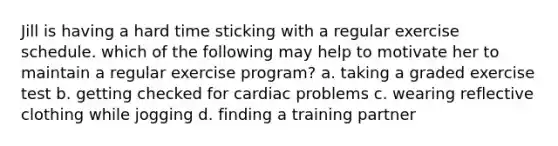 Jill is having a hard time sticking with a regular exercise schedule. which of the following may help to motivate her to maintain a regular exercise program? a. taking a graded exercise test b. getting checked for cardiac problems c. wearing reflective clothing while jogging d. finding a training partner