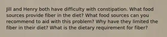 Jill and Henry both have difficulty with constipation. What food sources provide fiber in the diet? What food sources can you recommend to aid with this problem? Why have they limited the fiber in their diet? What is the dietary requirement for fiber?