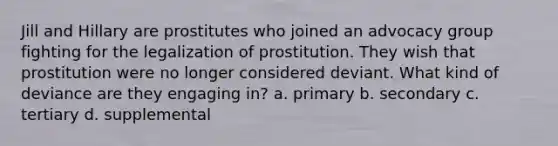 Jill and Hillary are prostitutes who joined an advocacy group fighting for the legalization of prostitution. They wish that prostitution were no longer considered deviant. What kind of deviance are they engaging in? a. primary b. secondary c. tertiary d. supplemental