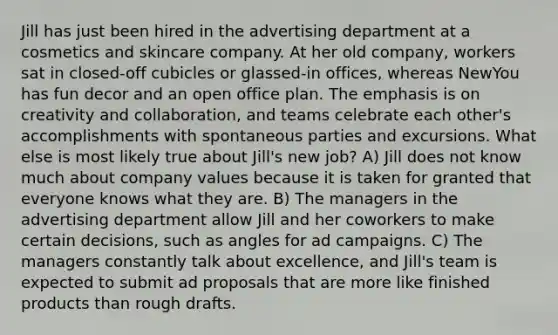 Jill has just been hired in the advertising department at a cosmetics and skincare company. At her old company, workers sat in closed-off cubicles or glassed-in offices, whereas NewYou has fun decor and an open office plan. The emphasis is on creativity and collaboration, and teams celebrate each other's accomplishments with spontaneous parties and excursions. What else is most likely true about Jill's new job? A) Jill does not know much about company values because it is taken for granted that everyone knows what they are. B) The managers in the advertising department allow Jill and her coworkers to make certain decisions, such as angles for ad campaigns. C) The managers constantly talk about excellence, and Jill's team is expected to submit ad proposals that are more like finished products than rough drafts.