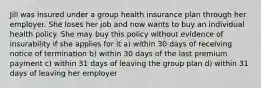 Jill was insured under a group health insurance plan through her employer. She loses her job and now wants to buy an individual health policy. She may buy this policy without evidence of insurability if she applies for it a) within 30 days of receiving notice of termination b) within 30 days of the last premium payment c) within 31 days of leaving the group plan d) within 31 days of leaving her employer