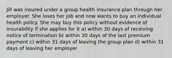 Jill was insured under a group health insurance plan through her employer. She loses her job and now wants to buy an individual health policy. She may buy this policy without evidence of insurability if she applies for it a) within 30 days of receiving notice of termination b) within 30 days of the last premium payment c) within 31 days of leaving the group plan d) within 31 days of leaving her employer