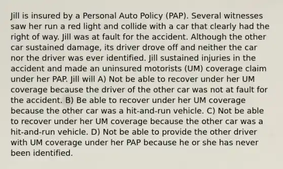 Jill is insured by a Personal Auto Policy (PAP). Several witnesses saw her run a red light and collide with a car that clearly had the right of way. Jill was at fault for the accident. Although the other car sustained damage, its driver drove off and neither the car nor the driver was ever identified. Jill sustained injuries in the accident and made an uninsured motorists (UM) coverage claim under her PAP. Jill will A) Not be able to recover under her UM coverage because the driver of the other car was not at fault for the accident. B) Be able to recover under her UM coverage because the other car was a hit-and-run vehicle. C) Not be able to recover under her UM coverage because the other car was a hit-and-run vehicle. D) Not be able to provide the other driver with UM coverage under her PAP because he or she has never been identified.