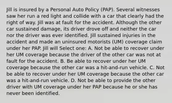 Jill is insured by a Personal Auto Policy (PAP). Several witnesses saw her run a red light and collide with a car that clearly had the right of way. Jill was at fault for the accident. Although the other car sustained damage, its driver drove off and neither the car nor the driver was ever identified. Jill sustained injuries in the accident and made an uninsured motorists (UM) coverage claim under her PAP. Jill will Select one: A. Not be able to recover under her UM coverage because the driver of the other car was not at fault for the accident. B. Be able to recover under her UM coverage because the other car was a hit-and-run vehicle. C. Not be able to recover under her UM coverage because the other car was a hit-and-run vehicle. D. Not be able to provide the other driver with UM coverage under her PAP because he or she has never been identified.