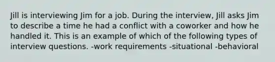 Jill is interviewing Jim for a job. During the interview, Jill asks Jim to describe a time he had a conflict with a coworker and how he handled it. This is an example of which of the following types of interview questions. -work requirements -situational -behavioral