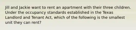 Jill and Jackie want to rent an apartment with their three children. Under the occupancy standards established in the Texas Landlord and Tenant Act, which of the following is the smallest unit they can rent?