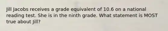 Jill Jacobs receives a grade equivalent of 10.6 on a national reading test. She is in the ninth grade. What statement is MOST true about Jill?