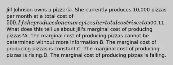 Jill Johnson owns a pizzeria. She currently produces 10,000 pizzas per month at a total cost of 500. If she produced one more pizza hertotal cost rises to500.11. What does this tell us about Jill's marginal cost of producing pizzas?A. The marginal cost of producing pizzas cannot be determined without more information.B. The marginal cost of producing pizzas is constant.C. The marginal cost of producing pizzas is rising.D. The marginal cost of producing pizzas is falling.