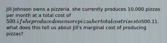 Jill Johnson owns a pizzeria. she currently produces 10,000 pizzas per month at a total cost of 500. if she produced one more pizza her total cost rises to500.11. what does this tell us about Jill's marginal cost of producing pizzas?