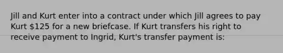 Jill and Kurt enter into a contract under which Jill agrees to pay Kurt 125 for a new briefcase. If Kurt transfers his right to receive payment to Ingrid, Kurt's transfer payment is: