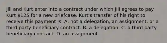 Jill and Kurt enter into a contract under which Jill agrees to pay Kurt 125 for a new briefcase. Kurt's transfer of his right to receive this payment is: A. not a delegation, an assignment, or a third party beneficiary contract. B. a delegation. C. a third party beneficiary contract. D. an assignment.