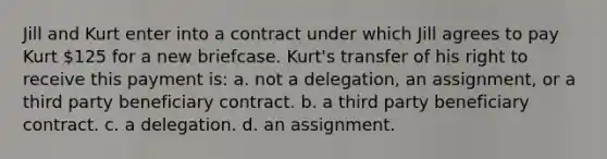 Jill and Kurt enter into a contract under which Jill agrees to pay Kurt 125 for a new briefcase. Kurt's transfer of his right to receive this payment is: a. not a delegation, an assignment, or a third party beneficiary contract. b. a third party beneficiary contract. c. a delegation. d. an assignment.