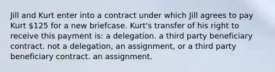 Jill and Kurt enter into a contract under which Jill agrees to pay Kurt 125 for a new briefcase. Kurt's transfer of his right to receive this payment is: a delegation. a third party beneficiary contract. not a delegation, an assignment, or a third party beneficiary contract. an assignment.