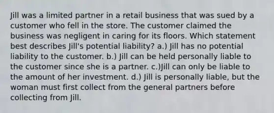 Jill was a limited partner in a retail business that was sued by a customer who fell in the store. The customer claimed the business was negligent in caring for its floors. Which statement best describes Jill's potential liability? a.) Jill has no potential liability to the customer. b.) Jill can be held personally liable to the customer since she is a partner. c.)Jill can only be liable to the amount of her investment. d.) Jill is personally liable, but the woman must first collect from the general partners before collecting from Jill.