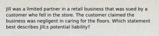 Jill was a limited partner in a retail business that was sued by a customer who fell in the store. The customer claimed the business was negligent in caring for the floors. Which statement best describes Jill;s potential liability?