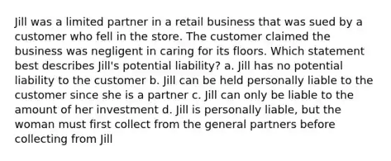 Jill was a limited partner in a retail business that was sued by a customer who fell in the store. The customer claimed the business was negligent in caring for its floors. Which statement best describes Jill's potential liability? a. Jill has no potential liability to the customer b. Jill can be held personally liable to the customer since she is a partner c. Jill can only be liable to the amount of her investment d. Jill is personally liable, but the woman must first collect from the general partners before collecting from Jill