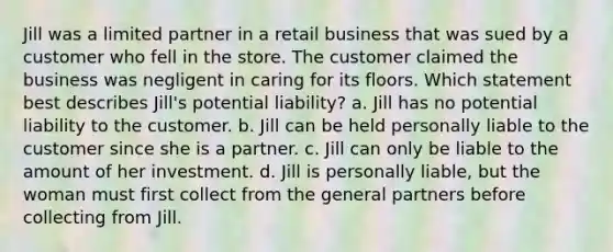 Jill was a limited partner in a retail business that was sued by a customer who fell in the store. The customer claimed the business was negligent in caring for its floors. Which statement best describes Jill's potential liability? a. Jill has no potential liability to the customer. b. Jill can be held personally liable to the customer since she is a partner. c. Jill can only be liable to the amount of her investment. d. Jill is personally liable, but the woman must first collect from the general partners before collecting from Jill.