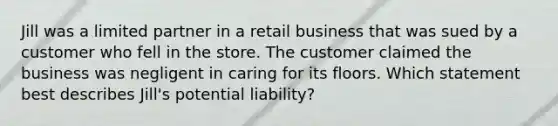 Jill was a limited partner in a retail business that was sued by a customer who fell in the store. The customer claimed the business was negligent in caring for its floors. Which statement best describes Jill's potential liability?