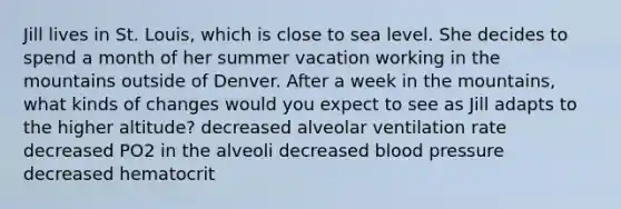 Jill lives in St. Louis, which is close to sea level. She decides to spend a month of her summer vacation working in the mountains outside of Denver. After a week in the mountains, what kinds of changes would you expect to see as Jill adapts to the higher altitude? decreased alveolar ventilation rate decreased PO2 in the alveoli decreased blood pressure decreased hematocrit