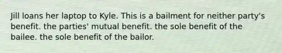 Jill loans her laptop to Kyle. This is a bailment for neither party's benefit. the parties' mutual benefit. the sole benefit of the bailee. the sole benefit of the bailor.