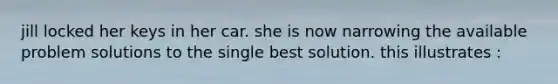 jill locked her keys in her car. she is now narrowing the available problem solutions to the single best solution. this illustrates :