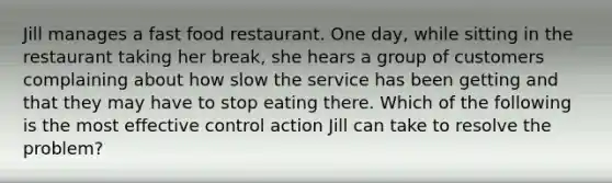 Jill manages a fast food restaurant. One day, while sitting in the restaurant taking her break, she hears a group of customers complaining about how slow the service has been getting and that they may have to stop eating there. Which of the following is the most effective control action Jill can take to resolve the problem?