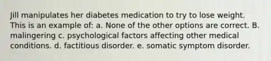 Jill manipulates her diabetes medication to try to lose weight. This is an example of: a. None of the other options are correct. B. malingering c. psychological factors affecting other medical conditions. d. factitious disorder. e. somatic symptom disorder.