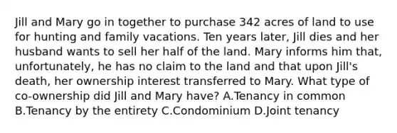 Jill and Mary go in together to purchase 342 acres of land to use for hunting and family vacations. Ten years later, Jill dies and her husband wants to sell her half of the land. Mary informs him that, unfortunately, he has no claim to the land and that upon Jill's death, her ownership interest transferred to Mary. What type of co-ownership did Jill and Mary have? A.Tenancy in common B.Tenancy by the entirety C.Condominium D.Joint tenancy