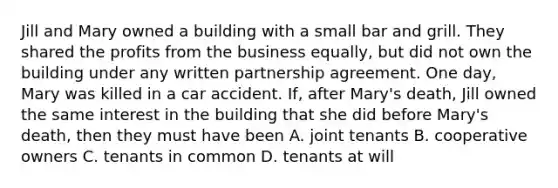 Jill and Mary owned a building with a small bar and grill. They shared the profits from the business equally, but did not own the building under any written partnership agreement. One day, Mary was killed in a car accident. If, after Mary's death, Jill owned the same interest in the building that she did before Mary's death, then they must have been A. joint tenants B. cooperative owners C. tenants in common D. tenants at will