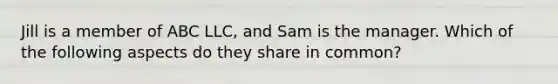 Jill is a member of ABC LLC, and Sam is the manager. Which of the following aspects do they share in common?