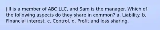 Jill is a member of ABC LLC, and Sam is the manager. Which of the following aspects do they share in common? a. Liability. b. Financial interest. c. Control. d. Profit and loss sharing.