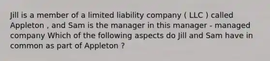 Jill is a member of a limited liability company ( LLC ) called Appleton , and Sam is the manager in this manager - managed company Which of the following aspects do Jill and Sam have in common as part of Appleton ?