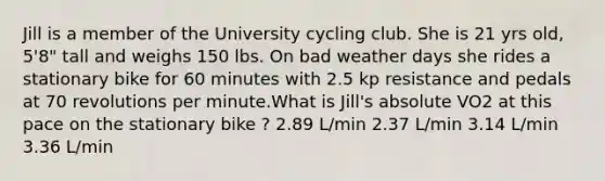 Jill is a member of the University cycling club. She is 21 yrs old, 5'8" tall and weighs 150 lbs. On bad weather days she rides a stationary bike for 60 minutes with 2.5 kp resistance and pedals at 70 revolutions per minute.What is Jill's absolute VO2 at this pace on the stationary bike ? 2.89 L/min 2.37 L/min 3.14 L/min 3.36 L/min