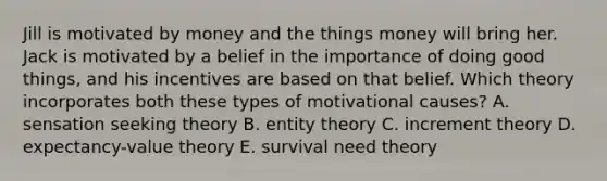 Jill is motivated by money and the things money will bring her. Jack is motivated by a belief in the importance of doing good things, and his incentives are based on that belief. Which theory incorporates both these types of motivational causes? A. sensation seeking theory B. entity theory C. increment theory D. expectancy-value theory E. survival need theory