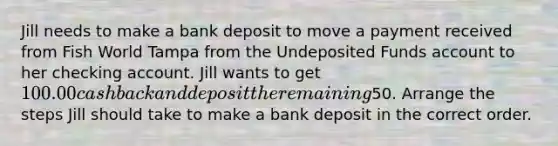 Jill needs to make a bank deposit to move a payment received from Fish World Tampa from the Undeposited Funds account to her checking account. Jill wants to get 100.00 cash back and deposit the remaining50. Arrange the steps Jill should take to make a bank deposit in the correct order.