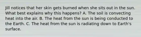 Jill notices that her skin gets burned when she sits out in the sun. What best explains why this happens? A. The soil is convecting heat into the air. B. The heat from the sun is being conducted to the Earth. C. The heat from the sun is radiating down to Earth's surface.