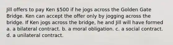 Jill offers to pay Ken 500 if he jogs across the Golden Gate Bridge. Ken can accept the offer only by jogging across the bridge. If Ken jogs across the bridge, he and Jill will have formed a. a bilateral contract. b. a moral obligation. c. a social contract. d. a unilateral contract.