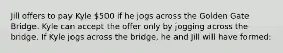 Jill offers to pay Kyle 500 if he jogs across the Golden Gate Bridge. Kyle can accept the offer only by jogging across the bridge. If Kyle jogs across the bridge, he and Jill will have formed: