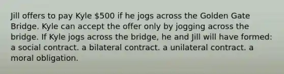 Jill offers to pay Kyle 500 if he jogs across the Golden Gate Bridge. Kyle can accept the offer only by jogging across the bridge. If Kyle jogs across the bridge, he and Jill will have formed: a social contract. a bilateral contract. a unilateral contract. a moral obligation.