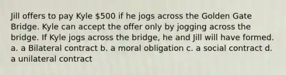 Jill offers to pay Kyle 500 if he jogs across the Golden Gate Bridge. Kyle can accept the offer only by jogging across the bridge. If Kyle jogs across the bridge, he and Jill will have formed. a. a Bilateral contract b. a moral obligation c. a social contract d. a unilateral contract