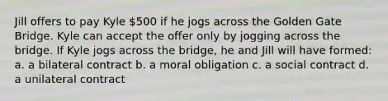 Jill offers to pay Kyle 500 if he jogs across the Golden Gate Bridge. Kyle can accept the offer only by jogging across the bridge. If Kyle jogs across the bridge, he and Jill will have formed: a. a bilateral contract b. a moral obligation c. a social contract d. a unilateral contract