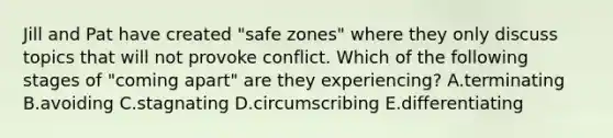 Jill and Pat have created "safe zones" where they only discuss topics that will not provoke conflict. Which of the following stages of "coming apart" are they experiencing? A.terminating B.avoiding C.stagnating D.circumscribing E.differentiating