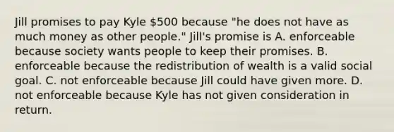 Jill promises to pay Kyle 500 because "he does not have as much money as other people." Jill's promise is A. enforceable because society wants people to keep their promises. B. enforceable because the redistribution of wealth is a valid social goal. C. not enforceable because Jill could have given more. D. not enforceable because Kyle has not given consideration in return.