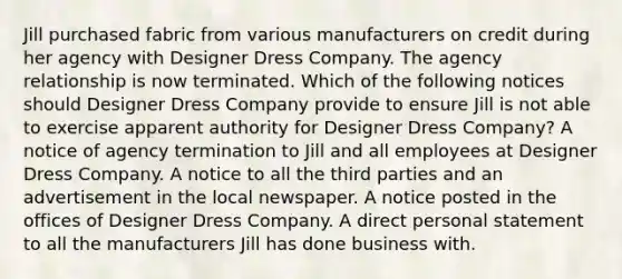 Jill purchased fabric from various manufacturers on credit during her agency with Designer Dress Company. The agency relationship is now terminated. Which of the following notices should Designer Dress Company provide to ensure Jill is not able to exercise apparent authority for Designer Dress Company? A notice of agency termination to Jill and all employees at Designer Dress Company. A notice to all the third parties and an advertisement in the local newspaper. A notice posted in the offices of Designer Dress Company. A direct personal statement to all the manufacturers Jill has done business with.