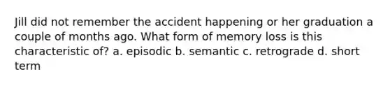 Jill did not remember the accident happening or her graduation a couple of months ago. What form of memory loss is this characteristic of? a. episodic b. semantic c. retrograde d. short term