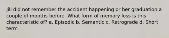 Jill did not remember the accident happening or her graduation a couple of months before. What form of memory loss is this characteristic of? a. Episodic b. Semantic c. Retrograde d. Short term