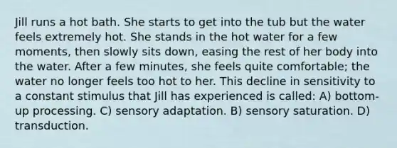 Jill runs a hot bath. She starts to get into the tub but the water feels extremely hot. She stands in the hot water for a few moments, then slowly sits down, easing the rest of her body into the water. After a few minutes, she feels quite comfortable; the water no longer feels too hot to her. This decline in sensitivity to a constant stimulus that Jill has experienced is called: A) bottom-up processing. C) sensory adaptation. B) sensory saturation. D) transduction.